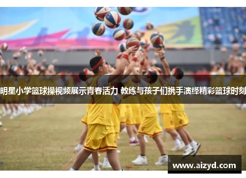 明星小学篮球操视频展示青春活力 教练与孩子们携手演绎精彩篮球时刻