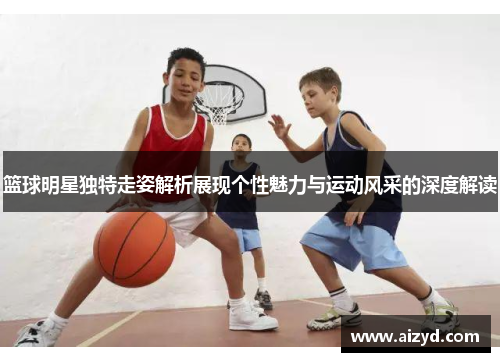 篮球明星独特走姿解析展现个性魅力与运动风采的深度解读